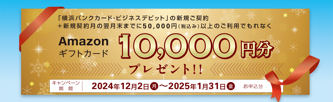 「横浜バンクカード・ビジネスデビット」の新規ご契約＋新規契約月の翌月末までに50,000円（税込み）以上のご利用でもれなくAmazonギフトカード10,000円分プレゼント!!　キャンペーン期間 2024年12月2日（月）～2025年1月31日（金）お申込分