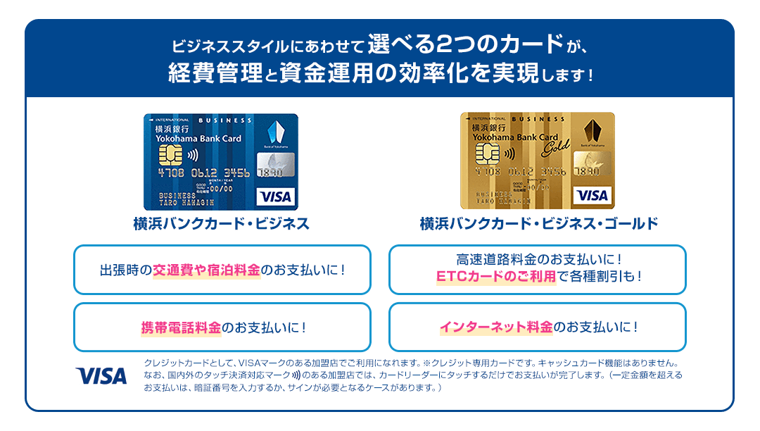 ビジネススタイルにあわせて選べる2つのカードが、経費管理と資金運用の効率化を実現します！ 出張時の交通費や宿泊料金のお支払いに！ 高速道路料金のお支払いに！ETCカードのご利用で各種割引も！ 携帯電話料金のお支払いに！ インターネット料金のお支払いに！ クレジットカードとして、VISAマークのある加盟店でご利用になれます。※クレジット専用カードです。キャッシュカード機能はありません。なお、国内外のタッチ決済対応マークのある加盟店では、カードリーダーにタッチするだけでお支払いが完了します。（一定金額を超えるお支払いは、暗証番号を入力するか、サインが必要となるケースがあります。）