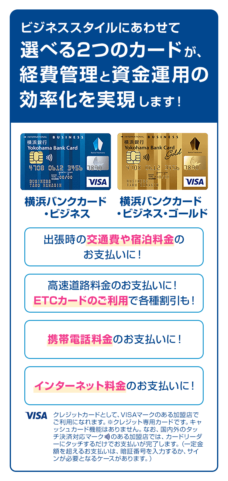 ビジネススタイルにあわせて選べる2つのカードが、経費管理と資金運用の効率化を実現します！ 出張時の交通費や宿泊料金のお支払いに！ 高速道路料金のお支払いに！ETCカードのご利用で各種割引も！ 携帯電話料金のお支払いに！ インターネット料金のお支払いに！ クレジットカードとして、VISAマークのある加盟店でご利用になれます。※クレジット専用カードです。キャッシュカード機能はありません。なお、国内外のタッチ決済対応マークのある加盟店では、カードリーダーにタッチするだけでお支払いが完了します。（一定金額を超えるお支払いは、暗証番号を入力するか、サインが必要となるケースがあります。）