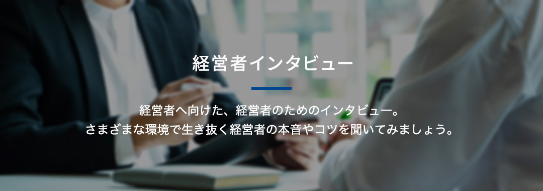 経営者インタビュー 経営者へ向けた、経営者のためのインタビュー。さまざまな環境で生き抜く経営者の本音やコツを聞いてみましょう。