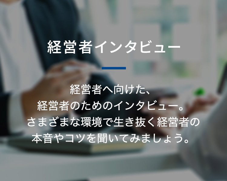 経営者インタビュー 経営者へ向けた、経営者のためのインタビュー。さまざまな環境で生き抜く経営者の本音やコツを聞いてみましょう。