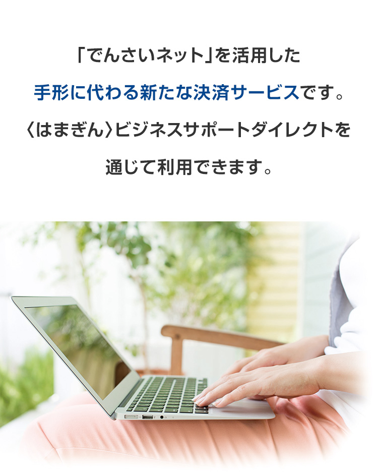 「でんさいネット」を活用した手形に代わる新たな決済サービスです。〈はまぎん〉ビジネスサポートダイレクトを通じて利用できます。