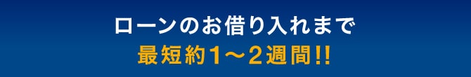 ローンのお借り入れまで最短約1〜2週間!!