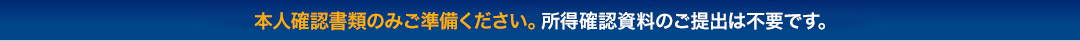 本人確認書類のみご準備ください。所得確認資料のご提出は不要です。