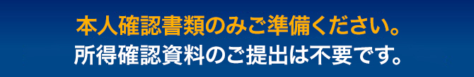 本人確認書類のみご準備ください。所得確認資料のご提出は不要です。