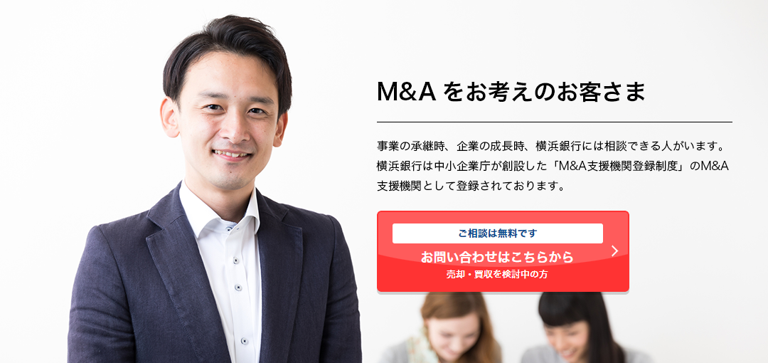 M&Aをお考えのお客さま 事業の承継時、企業の成長時、横浜銀行には相談できる人がいます。横浜銀行は中小企業庁が創設した「M&A支援機関登録制度」のM&A支援機関として登録されております。 ご相談は無料です 売却・買収を検討中の⽅ お問い合わせはこちらから