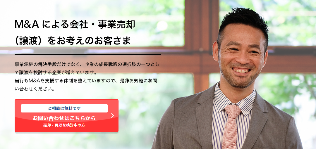 M&Aによる会社・事業売却（譲渡）をお考えのお客さま 事業承継の解決手段だけでなく、企業の成長戦略の選択肢の一つとして譲渡を検討する企業が増えています。 当行もM&Aを支援する体制を整えていますので、是非お気軽にお問い合わせください。 ご相談は無料です 売却・買収を検討中の⽅ お問い合わせはこちらから