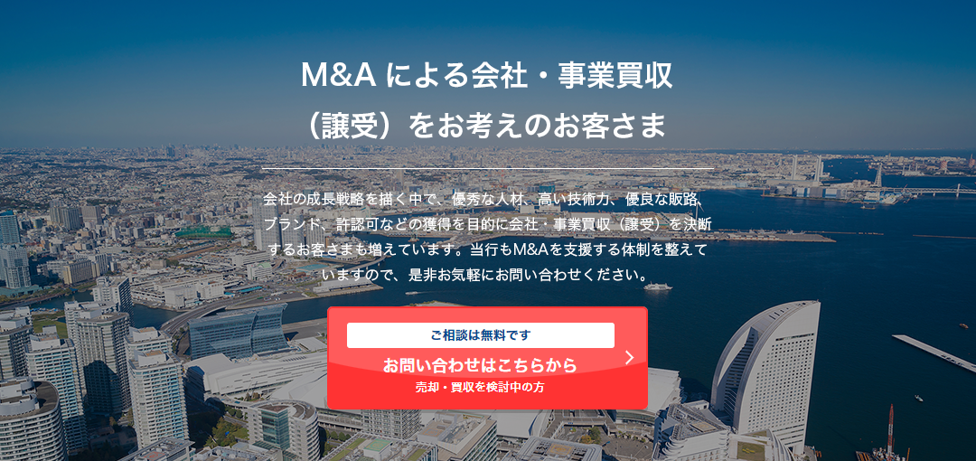 M&Aによる会社・事業買収（譲受）をお考えのお客さま 会社の成長戦略を描く中で、優秀な人材、高い技術力、優良な販路、ブランド、許認可などの獲得を目的に会社・事業買収（譲受）を決断するお客さまも増えています。当行もM&Aを支援する体制を整えていますので、是非お気軽にお問い合わせください。 ご相談は無料です 売却・買収を検討中の⽅ お問い合わせはこちらから