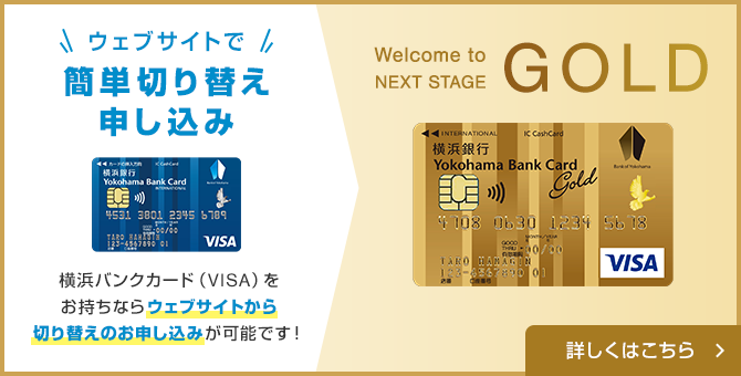 ウェブサイトで簡単切り替え申し込み 横浜バンクカード（VISA）をお持ちならウェブサイトから切り替えのお申込みが可能です！ Welcome to NEXT STAGE GOLD 詳しくはこちら