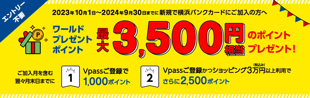 エントリー不要　2023年10月1日～2024年9月30日までに新規で横浜バンクカードにご加入の方へ　ワールドプレゼントポイント最大3,500円相当のポイントプレゼント！　ご加入月を含む翌々月末日までに ①Vpassご登録で1,000ポイント ②Vpassご登録かつショッピング3万円（税込み）以上利用でさらに2,500ポイント