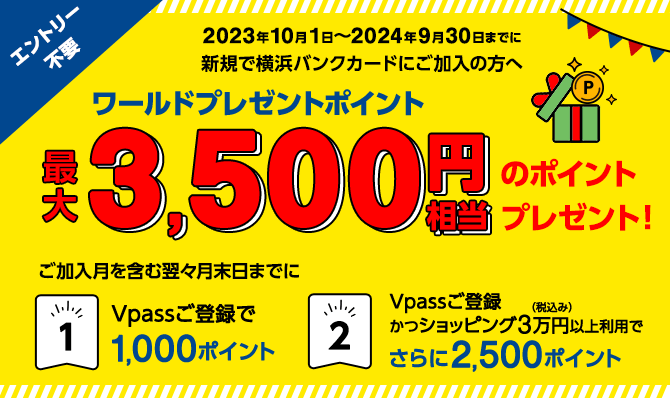 エントリー不要　2023年10月1日～2024年9月30日までに新規で横浜バンクカードにご加入の方へ　ワールドプレゼントポイント最大3,500円相当のポイントプレゼント！　ご加入月を含む翌々月末日までに ①Vpassご登録で1,000ポイント ②Vpassご登録かつショッピング3万円（税込み）以上利用でさらに2,500ポイント