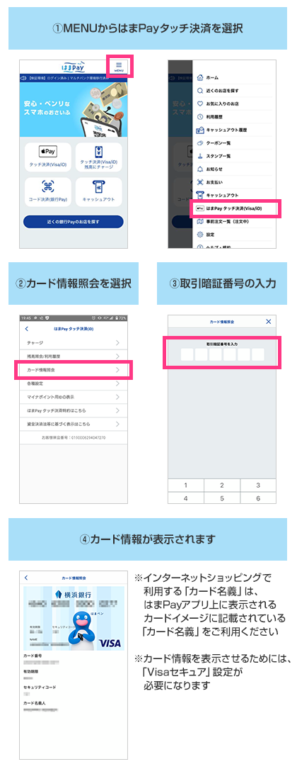 ①.MENUからはまPayタッチ決済を選択 ②.カード情報照会を選択 ③.取引暗証番号の入力 ④.カード情報が表示されます ※インターネットショッピングで利用する「カード名義」は、はまPayアプリ上に表示されるカードイメージに記載されている「カード名義」をご利用ください ※カード情報を表示させるためには、「Visaセキュア」設定が必要になります