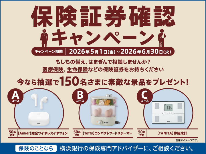 保険証券確認キャンペーン キャンペーン期間：2026年5月1日（金）～2026年6月30日（火） もしもの備え、はまぎんで相談しませんか？ 医療保険、生命保険などの保険証券をお持ちください 今なら抽選で150名さまに素敵な景品をプレゼント！ Aコース[Anker]完全ワイヤレスイヤフォン 50名さま Bコース[Toffy]コンパクトフードスチーマー 50名さま Cコース[TANITA]体組成計 50名さま 保険のことなら横浜銀行の保険専門アドバイザーに、ご相談ください。