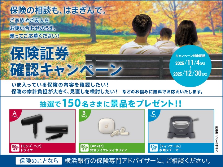 保険の相談も、はまぎんで。ご家族やご友人をお誘い合わせのうえ、奮ってご応募ください！ 保険証券確認キャンペーン キャンペーン対象期間：2025/11/4（火）～2025/12/30（火） いま入っている保険の内容を確認したい！保険の家計負担が大きく、見直しを検討したい！などのお悩みに無料でお応えいたします。 抽選で150名さまに景品をプレゼント!! Aコース[モッズ・ヘア]ドライヤー 50名さま Bコース[Anker]完全ワイヤレスイヤホン 50名さま Cコース[ティファール]衣類スチーマー 50名さま 保険のことなら横浜銀行の保険専門アドバイザーに、ご相談ください。