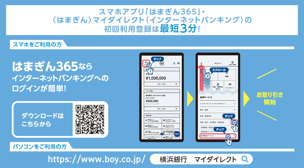 スマホアプリ「はまぎん365」・〈はまぎん〉マイダイレクト（インターネットバンキング）の初回利用登録は最短3分！ [スマホをご利用の方]はまぎん365ならインターネットバンキングへのログインが簡単！ [パソコンをご利用の方]https://www.boy.co.jp/ 「横浜銀行 マイダイレクト」で検索