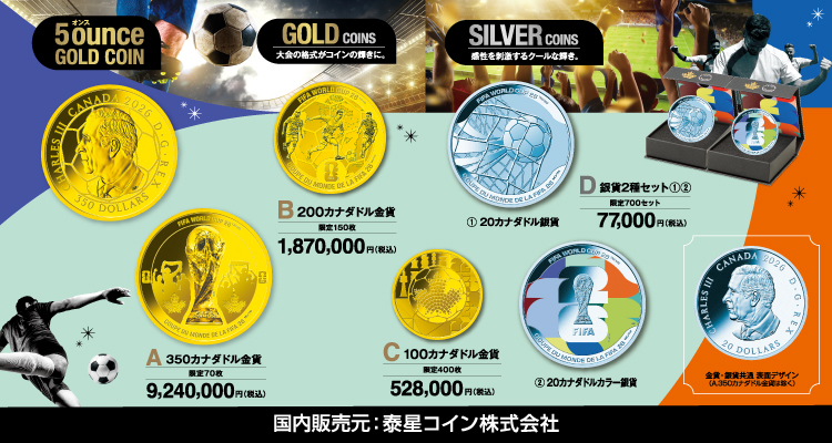 5ounce (オンス) GOLD COIN A.350カナダドル金貨 限定70枚 9,240,000円（税込） GOLD COINS B.200カナダドル金貨 限定150枚 1,870,000円（税込） C. 100カナダドル金貨 限定400枚 528,000円（税込）SILVER COINS 感性を刺激するクールな輝き。 D.銀貨2種セット①② 限定700セット 77,000円（税込み） ①20カナダドル銀貨 ②20カナダドルカラー銀貨 金貨・銀貨共通 表面デザイン（A.350カナダドル金貨は除く） 国内販売元：泰星コイン株式会社