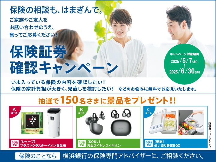 保険の相談も、はまぎんで。ご家族やご友人をお誘い合わせのうえ、奮ってご応募ください！ 保険証券確認キャンペーン キャンペーン対象期間：2025/5/7（水）～2025/6/30（月） いま入っている保険の内容を確認したい！保険の家計負担が大きく、見直しを検討したい！などのお悩みに無料でお応えいたします。 抽選で150名さまに景品をプレゼント!! Aコース[シャープ]プラズマクラスターイオン発生機 50名さま Bコース[SOUL]完全ワイヤレスイヤホン 50名さま Cコース[東芝]使い切り野菜BOX 50名さま 保険のことなら横浜銀行の保険専門アドバイザーに、ご相談ください。
