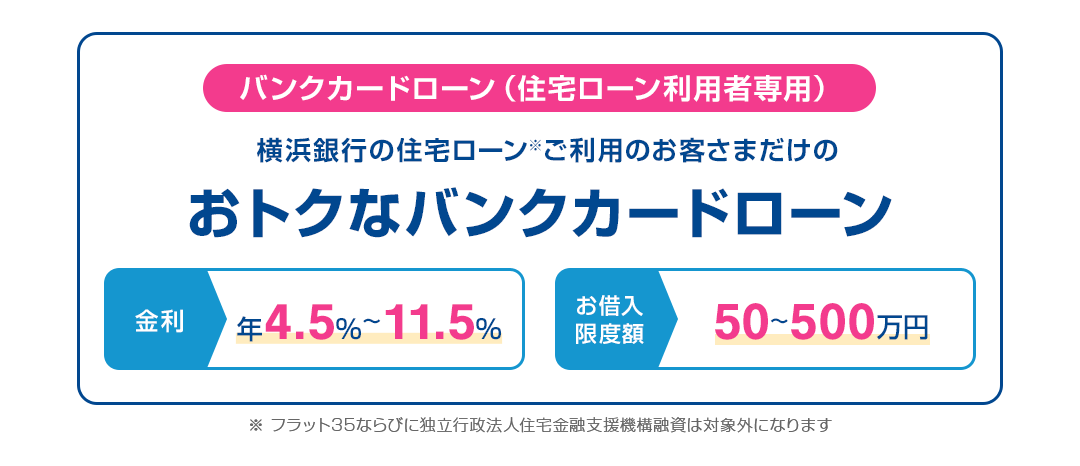 バンクカードローン（住宅ローン利⽤者専⽤） 横浜銀⾏の住宅ローン（※）ご利⽤のお客さまだけのおトクなバンクカードローン 金利:年4.5%～11.5% お借入限度額:50～500万円 ※ フラット35ならびに独立行政法人住宅金融支援機構融資は対象外になります