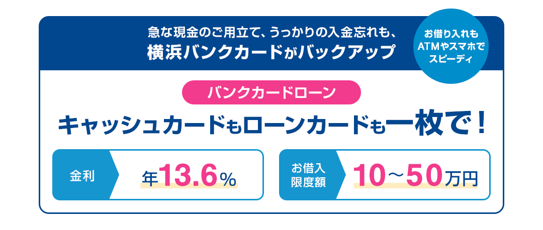 急な現金のご用立て、うっかりの入金忘れも、横浜バンクカードがバックアップ お借入れもATMやスマホでスピーディ バンクカードローン キャッシュカードもローンカードも一枚で！ 金利 年13.6％ お借入限度額 10～50万円