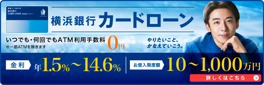 横浜銀行カードローン いつでも・何回でもATM利用手数料0円 ※一部ATMを除きます 金利 年1.5％～14.6％ お借入限度額 10～1,000万円 詳しくはこちら