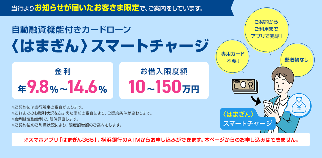 当行よりお知らせが届いたお客さま限定で、ご案内しています。 自動融資機能付きカードローン 〈はまぎん〉スマートチャージ 金利年9.8%～14.6% お借入限度額10～150万円 ご契約からご利用までアプリで完結！ 専用カード不要！ 郵送物なし！ 〈はまぎん〉スマートチャージ ※ご契約には当行所定の審査があります。 ※これまでのお取引状況をふまえた事前の審査により、ご契約条件が変わります。 ※金利は変動金利で、随時見直します。 ※ご契約後のご利用状況により、限度額増額のご案内をします。 ※スマホアプリ「はまぎん365」、横浜銀行のATMからお申し込みができます。本ページからのお申し込みはできません。