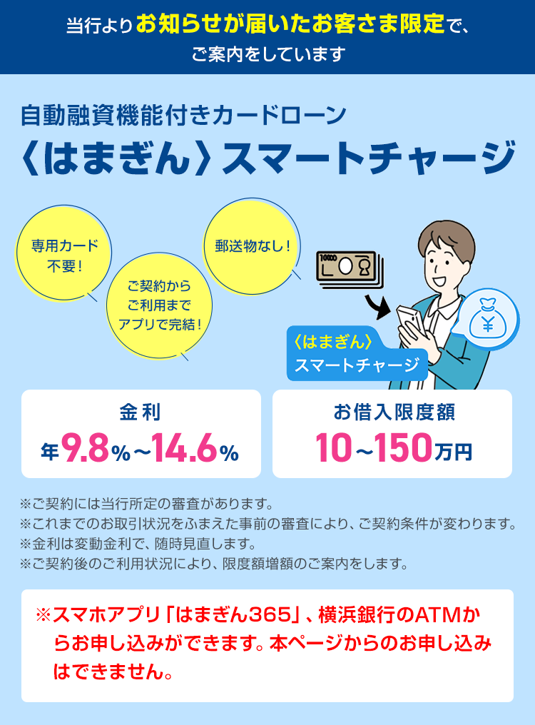 当行よりお知らせが届いたお客さま限定で、ご案内しています。 自動融資機能付きカードローン 〈はまぎん〉スマートチャージ 金利年9.8%～14.6% お借入限度額10～150万円 ご契約からご利用までアプリで完結！ 専用カード不要！ 郵送物なし！ 〈はまぎん〉スマートチャージ ※ご契約には当行所定の審査があります。 ※これまでのお取引状況をふまえた事前の審査により、ご契約条件が変わります。 ※金利は変動金利で、随時見直します。 ※ご契約後のご利用状況により、限度額増額のご案内をします。 ※スマホアプリ「はまぎん365」、横浜銀行のATMからお申し込みができます。本ページからのお申し込みはできません。