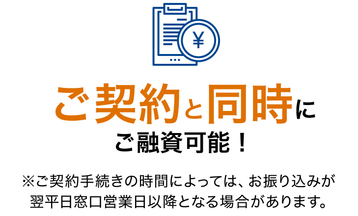 ご契約と同時にご融資可能！ ※ご契約手続きの時間によっては、お振り込みが翌平日窓口営業日以降となる場合があります。