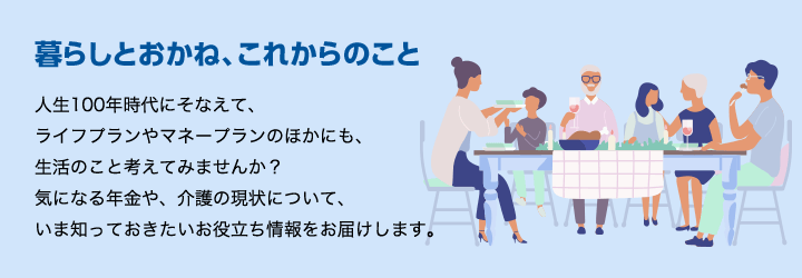 暮らしとおかね、これからのこと 人生100年時代にそなえて、ライフプランやマネープランのほかにも、生活のこと考えてみませんか?気になる年金や、介護の現状について、いま知っておきたいお役立ち情報をお届けします。
