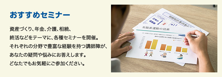 おすすめセミナー 資産づくり、年金、介護、相続、終活などをテーマに、各種セミナーを開催。それぞれの分野で豊富な経験を持つ講師陣が、あなたの疑問や悩みにお答えします。どなたでもお気軽にご参加ください。