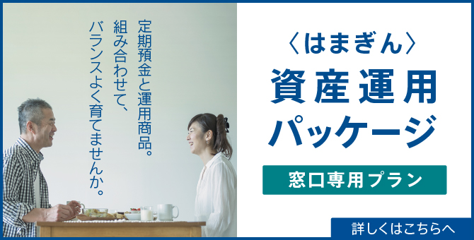 定期預金と運用商品。組み合わせて、バランスよく育てませんか。〈はまぎん〉資産運用パッケージ 窓口専用プラン 詳しくはこちらへ