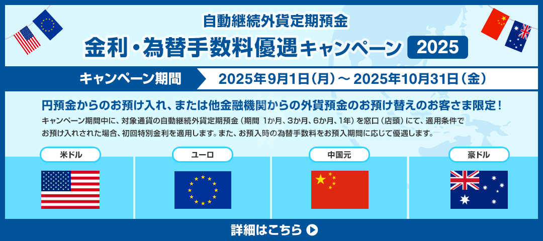 自動継続外貨定期預金　金利・為替手数料優遇キャンペーン2025 キャンペーン期間：2025年9月1日（月）～2025年10月31日（金） 円預金からのお預け入れ、または他金融機関からの外貨預金のお預け替えのお客さま限定！キャンペーン期間中に、対象通貨の自動継続外貨定期預金（期間1か月、3か月、6か月、1年）を窓口（店頭）にて、適用条件でお預入れされた場合、初回特別金利を適用します。また、お預入時の為替手数料をお預入期間に応じて優遇します。 対象通貨：米ドル、ユーロ、中国元、豪ドル 詳細はこちら