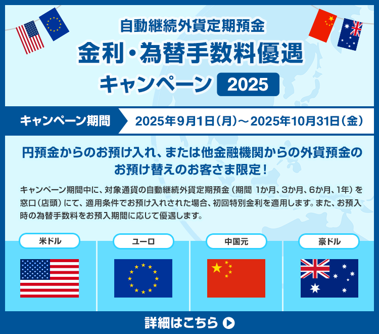 自動継続外貨定期預金　金利・為替手数料優遇キャンペーン2025 キャンペーン期間：2025年9月1日（月）～2025年10月31日（金） 円預金からのお預け入れ、または他金融機関からの外貨預金のお預け替えのお客さま限定！キャンペーン期間中に、対象通貨の自動継続外貨定期預金（期間1か月、3か月、6か月、1年）を窓口（店頭）にて、適用条件でお預入れされた場合、初回特別金利を適用します。また、お預入時の為替手数料をお預入期間に応じて優遇します。 対象通貨：米ドル、ユーロ、中国元、豪ドル 詳細はこちら