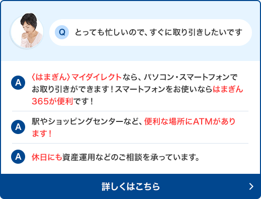 Q:とっても忙しいので、すぐに取り引きしたいです A:〈はまぎん〉マイダイレクトなら、パソコン・スマートフォンでお取り引きができます!スマートフォンをお使いならはまぎん365が便利です！　A:駅やショッピングセンターなど、便利な場所にATMがあります！　A:休日にも資産運用などのご相談を承っています。詳しくはこちら