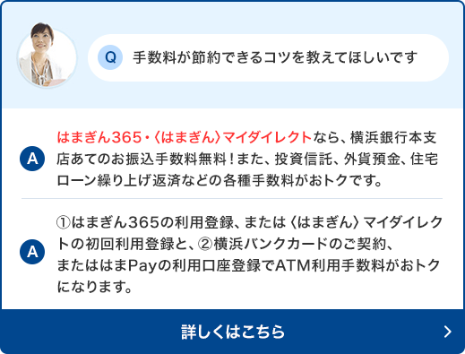 Q:手数料が節約できるコツを教えてほしいです。　A:はまぎん365・〈はまぎん〉マイダイレクトなら、横浜銀行本支店あてのお振込手数料無料！また、投資信託、外貨預金、住宅ローン繰り上げ返済などの各種手数料がおトクです。　A:①はまぎん365の利用登録、または〈はまぎん〉マイダイレクトの初回利用登録と、②横浜バンクカードのご契約、またははまPayの利用口座登録でATM利用手数料がおトクになります。詳しくはこちら