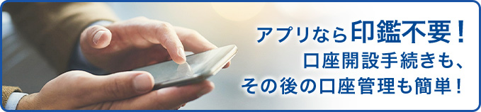 アプリなら印鑑不要!口座開設手続きも、その後の口座管理も簡単!