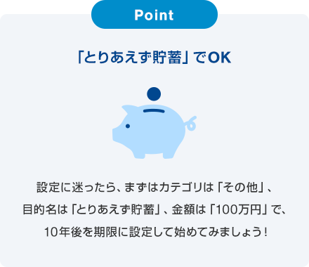 Point 「とりあえず貯蓄」でOK 設定に迷ったら、まずはカテゴリは「その他」、目的名は「とりあえず貯蓄」、金額は「100万円」で、10年後を期限に設定して始めてみましょう！