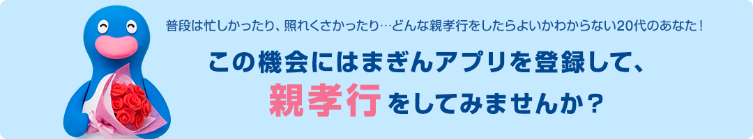 普段は忙しかったり、照れくさかったり…どんな親孝行をしたらよいかわからない20代のあなた！この機会にはまぎんアプリを登録して、親孝行をしてみませんか？