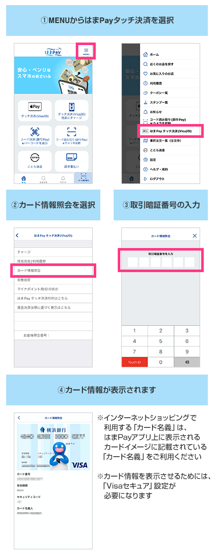 ①.MENUからはまPayタッチ決済を選択 ②.カード情報照会を選択 ③.取引暗証番号の入力 ④.カード情報が表示されます ※インターネットショッピングで利用する「カード名義」は、はまPayアプリ上に表示されるカードイメージに記載されている「カード名義」をご利用ください ※カード情報を表示させるためには、「Visaセキュア」設定が必要になります