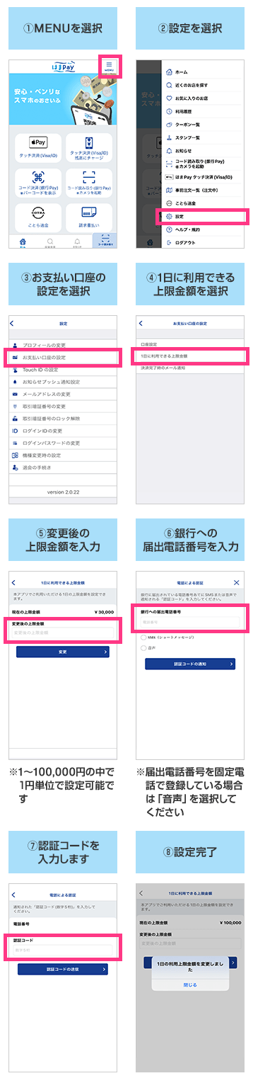 ①MENUを選択 ②設定を選択 ③お支払い口座の設定を選択 ④1日に利用できる上限金額を選択 ⑤変更後の上限金額を入力 ※1～100.000円の中で1円単位で設定可能です。 ⑥銀行への届出電話番号を入力 ※届出電話番号を固定電話で登録している場合は「音声」を選択してください。 ⑦認証コードを入力します ⑧設定完了