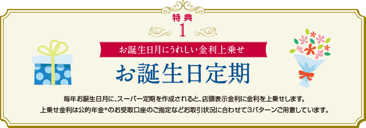 特典1　お誕生日月にうれしい金利上乗せ　お誕生日定期　毎年お誕生日月に、スーパー定期を作成されると、店頭表示金利に金利を上乗せします。上乗せ金利は公的年金※のお受取口座のご指定などお取引状況に合わせて3パターンご用意しています。