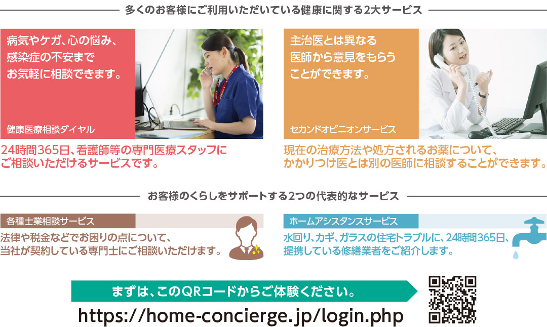 多くのお客様にご利用いただいている健康に関する2大サービス　[健康医療相談ダイヤル]病気やケガ、心の悩み、感染症の不安までお気軽に相談できます。24時間365日、看護師等の専門医療スタッフにご相談いただけるサービスです。　[セカンドオピニオンサービス]主治医とは異なる医師から意見をもらうことができます。現在の治療方法や処方されるお薬について、かかりつけ医とは別の医師に相談することができます。　お客様のくらしをサポートする2つの代表的なサービス　[各種士業相談サービス]法律や税金などでお困りの点について、当社が契約している専門士にご相談いただけます。　[ホームアシスタンスサービス]水回り、カギ、ガラスの住宅トラブルに、24時間365日、提携している修繕業者をご紹介します。　まずは、このQRコードからご体験ください。https://home-concierge.jp/login.php