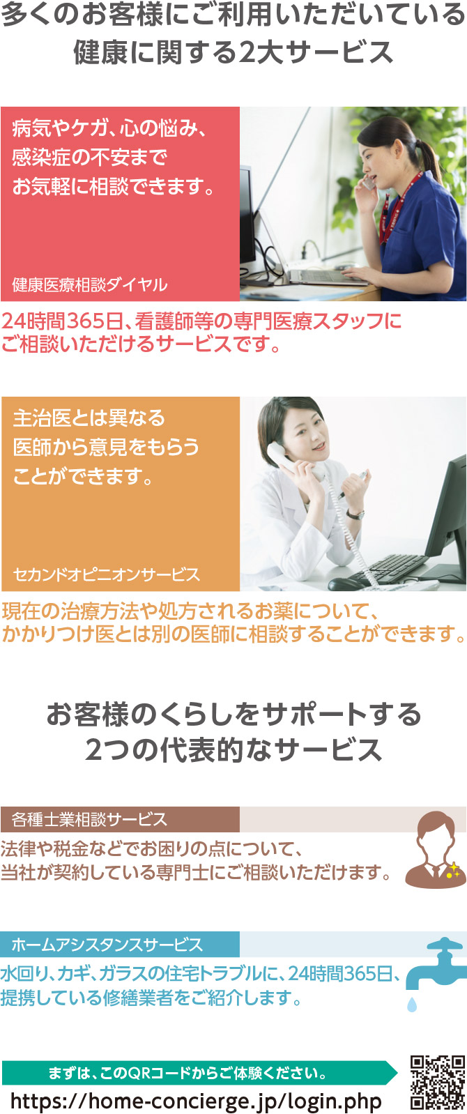 多くのお客様にご利用いただいている健康に関する2大サービス　[健康医療相談ダイヤル]病気やケガ、心の悩み、感染症の不安までお気軽に相談できます。24時間365日、看護師等の専門医療スタッフにご相談いただけるサービスです。　[セカンドオピニオンサービス]主治医とは異なる医師から意見をもらうことができます。現在の治療方法や処方されるお薬について、かかりつけ医とは別の医師に相談することができます。　お客様のくらしをサポートする2つの代表的なサービス　[各種士業相談サービス]法律や税金などでお困りの点について、当社が契約している専門士にご相談いただけます。　[ホームアシスタンスサービス]水回り、カギ、ガラスの住宅トラブルに、24時間365日、提携している修繕業者をご紹介します。　まずは、このQRコードからご体験ください。https://home-concierge.jp/login.php