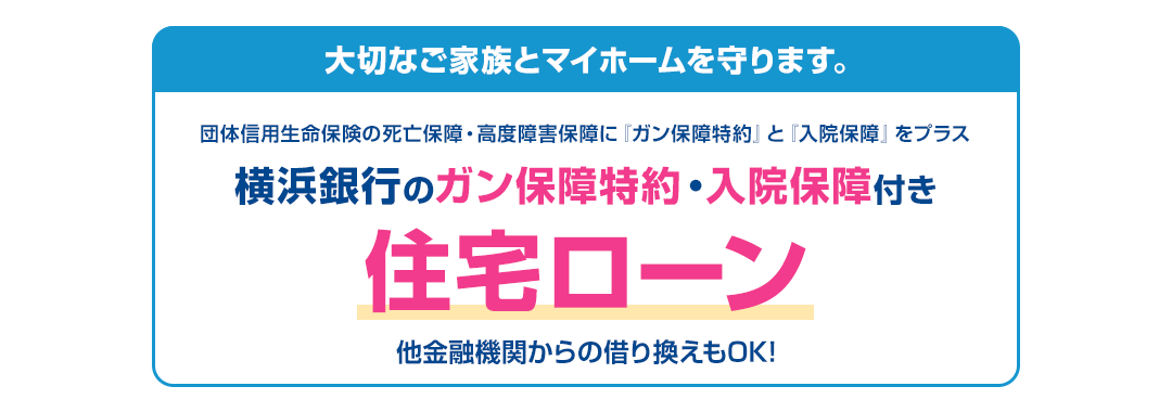 大切なご家族とマイホームを守ります。団体信用生命保険の死亡保障・高度障害保障に『ガン保障特約』と『入院保障』をプラス　横浜銀行のガン保障特約入院保障付き住宅ローン　他金融機関からの借り換えもOK!