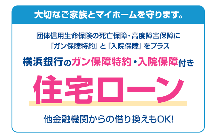 大切なご家族とマイホームを守ります。団体信用生命保険の死亡保障・高度障害保障に『ガン保障特約』と『入院保障』をプラス　横浜銀行のガン保障特約入院保障付き住宅ローン　他金融機関からの借り換えもOK!