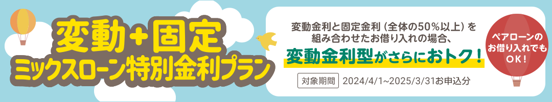 変動＋固定 ミックスローン特別金利プラン　変動金利と固定金利（全体の50％以上）を組み合わせたお借り入れの場合、変動金利型がさらにおトク！　ペアローンのお借り入れでもOK！　対象期間：2023/4/25～2024/3/31お申し込み分