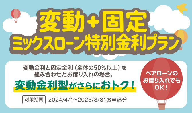変動＋固定 ミックスローン特別金利プラン　変動金利と固定金利（全体の50％以上）を組み合わせたお借り入れの場合、変動金利型がさらにおトク！　ペアローンのお借り入れでもOK！　対象期間：2023/4/25～2024/3/31お申し込み分
