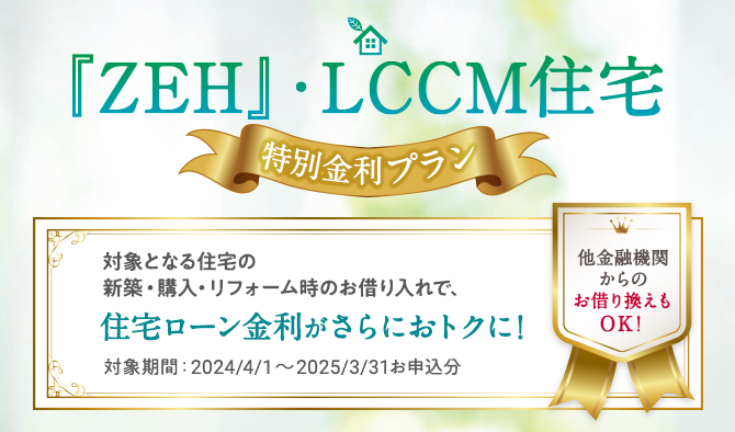 『ZEH』・LCCM住宅 特別金利プラン 対象となる住宅の新築・購入・リフォーム時のお借り入れで、住宅ローン金利がさらにおトクに！ 対象期間：2023/9/1～2024/3/29お借入分 他金融機関からのお借り換えもOK！