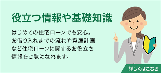 役立つ情報や基礎知識　はじめての住宅ローンでも安心。お借り入れまでの流れや資産計画など住宅ローンに関するお役立ち情報をご覧になれます。詳しくはこちら