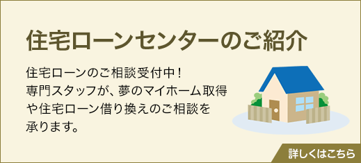 住宅ローンセンターのご紹介　住宅ローンのご相談受付中！ 専門スタッフが、夢のマイホーム取得や住宅ローン借り換えのご相談を承ります。詳しくはこちら