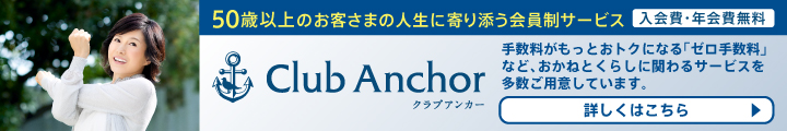 50歳以上のお客さまの人生に寄り添う会員制サービス 入会費・年会費無料 Club Anchor（クラブアンカー） 手数料がもっとおトクになる「ゼロ手数料」など、おかねとくらしに関わるサービスを多数ご用意しています。 詳しくはこちら